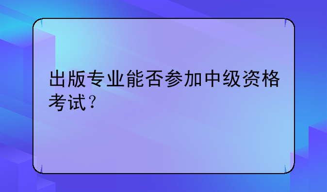 出版专业能否参加中级资格考试？