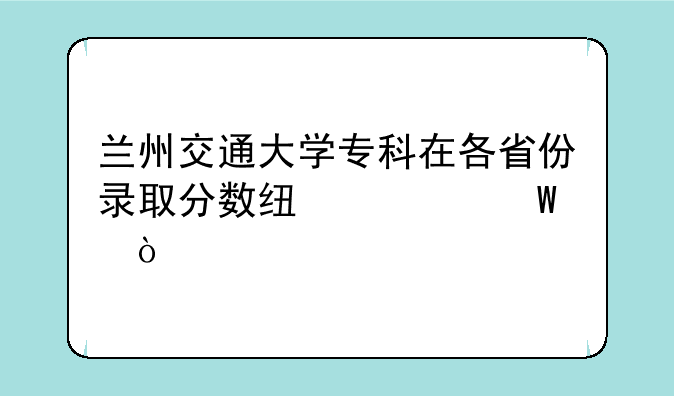 兰州交通大学专科在各省份录取分数线如何？