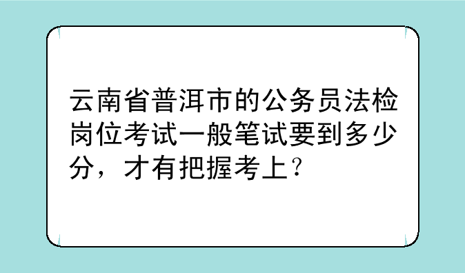 云南省普洱市的公务员法检岗位考试一般笔试要到多少分，才有把握考上？