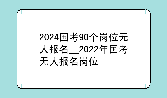2024国考90个岗位无人报名__2022年国考无人报名岗位