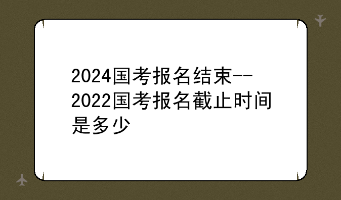 2024国考报名结束--2022国考报名截止时间是多少