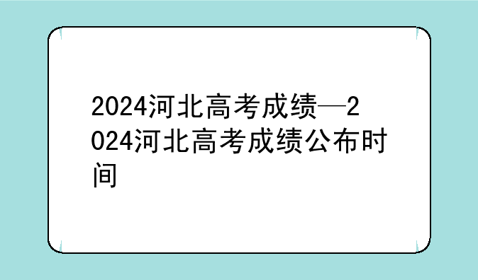 2024河北高考成绩—2024河北高考成绩公布时间