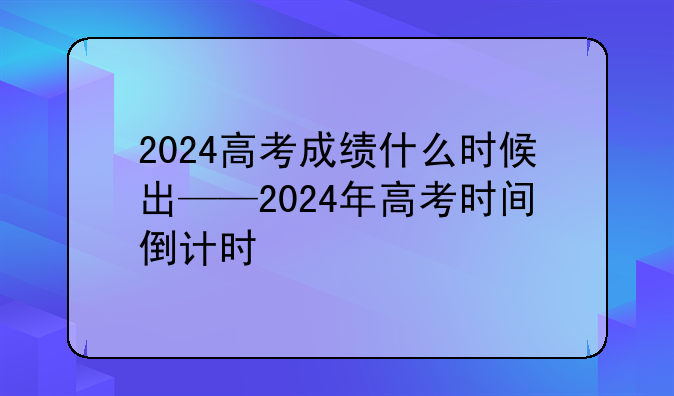 2024高考成绩什么时候出——2024年高考时间倒计时