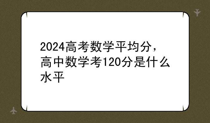 2024高考数学平均分，高中数学考120分是什么水平