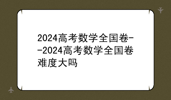 2024高考数学全国卷--2024高考数学全国卷难度大吗