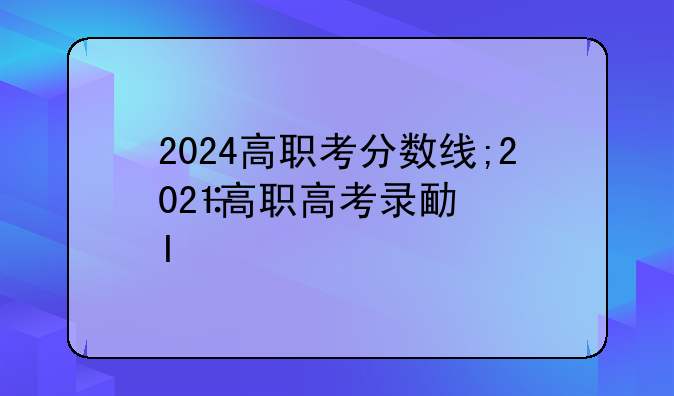 2024高职考分数线;2021高职高考录取结果