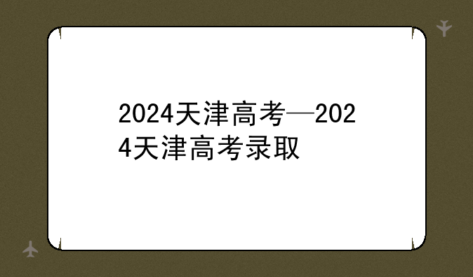 2024天津高考—2024天津高考录取