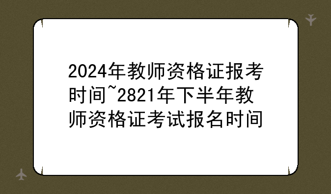 2024年教师资格证报考时间~2821年下半年教师资格证考试报名时间