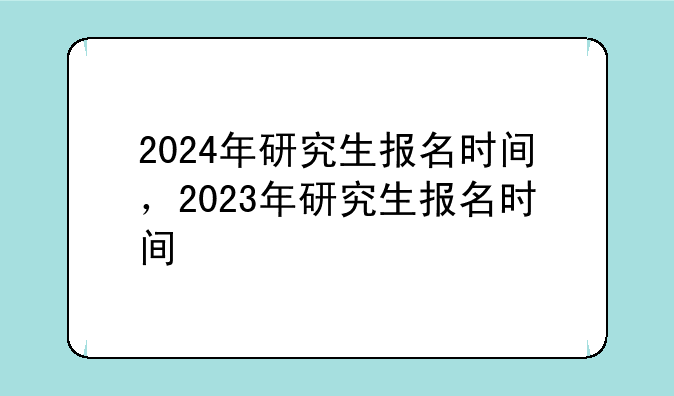 2024年研究生报名时间，2023年研究生报名时间