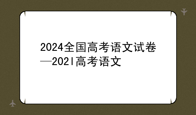 2024全国高考语文试卷—202l高考语文