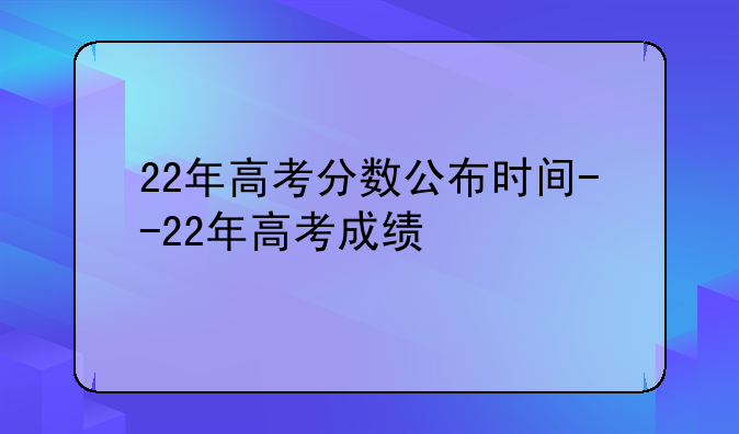 22年高考分数公布时间--22年高考成绩
