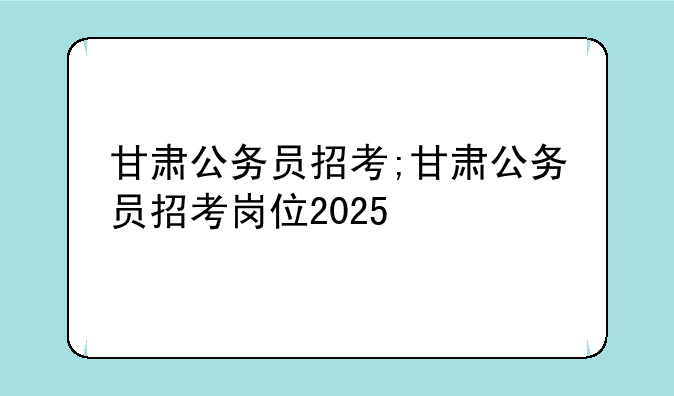 甘肃公务员招考;甘肃公务员招考岗位2025