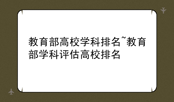 教育部高校学科排名~教育部学科评估高校排名