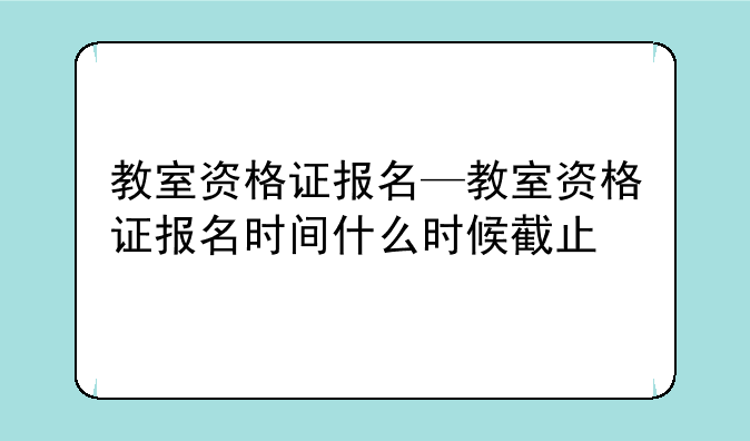 教室资格证报名—教室资格证报名时间什么时候截止