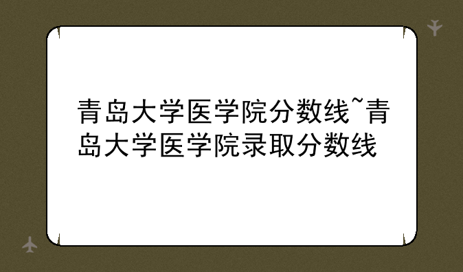青岛大学医学院分数线~青岛大学医学院录取分数线