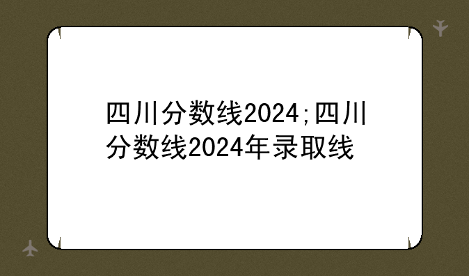 四川分数线2024;四川分数线2024年录取线