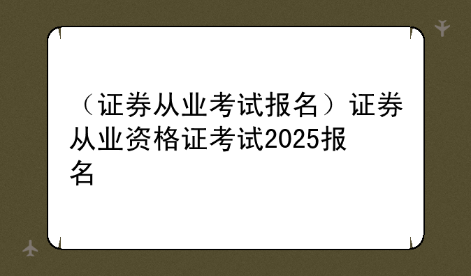 （证券从业考试报名）证券从业资格证考试2025报名