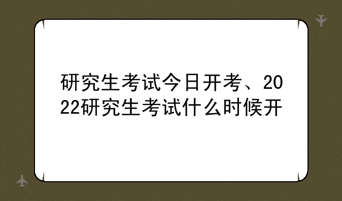 研究生考试今日开考、2022研究生考试什么时候开