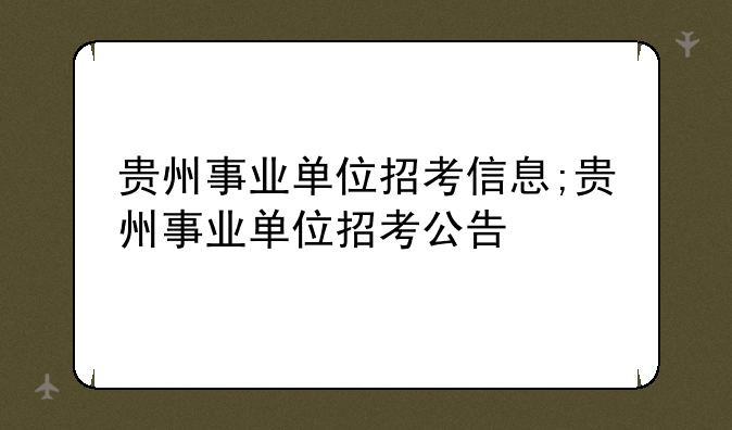 贵州事业单位招考信息;贵州事业单位招考公告