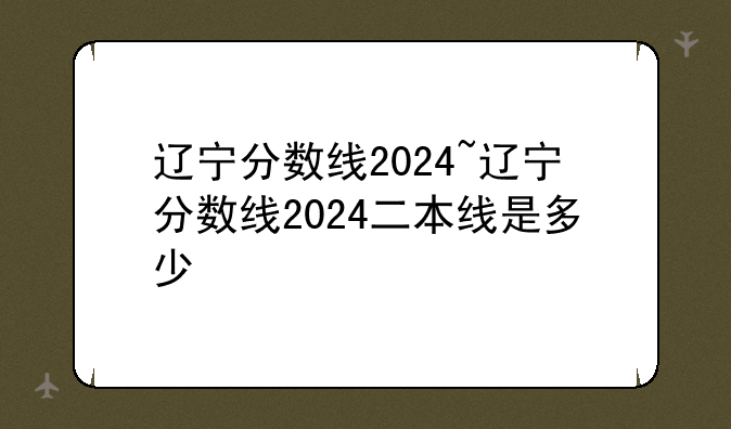 辽宁分数线2024~辽宁分数线2024二本线是多少