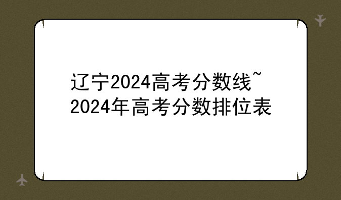 辽宁2024高考分数线~2024年高考分数排位表