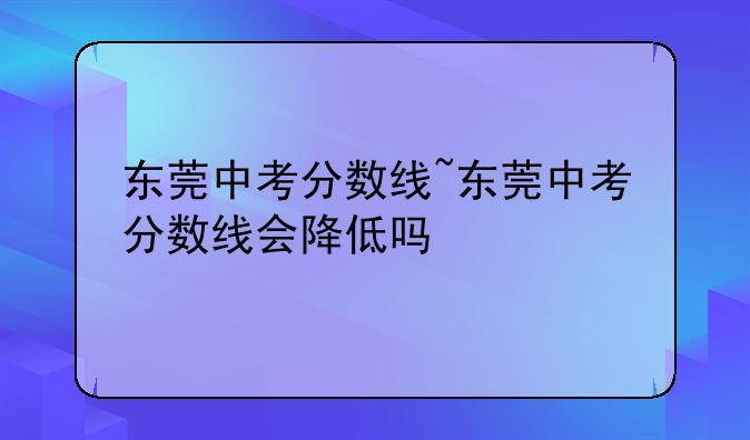 东莞中考分数线~东莞中考分数线会降低吗