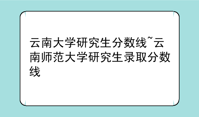云南大学研究生分数线~云南师范大学研究生录取分数线