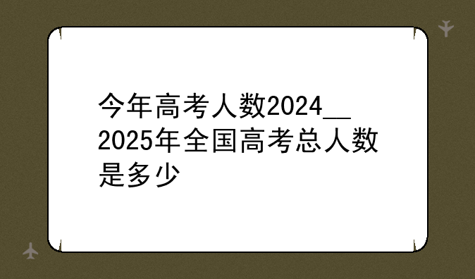 今年高考人数2024__2025年全国高考总人数是多少