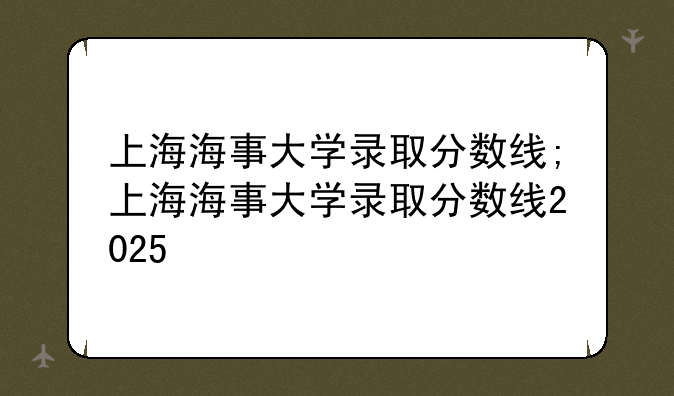 上海海事大学录取分数线;上海海事大学录取分数线2025