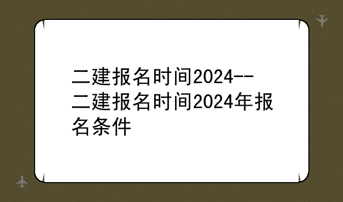 二建报名时间2024--二建报名时间2024年报名条件