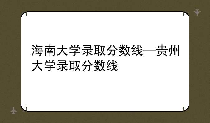 海南大学录取分数线—贵州大学录取分数线