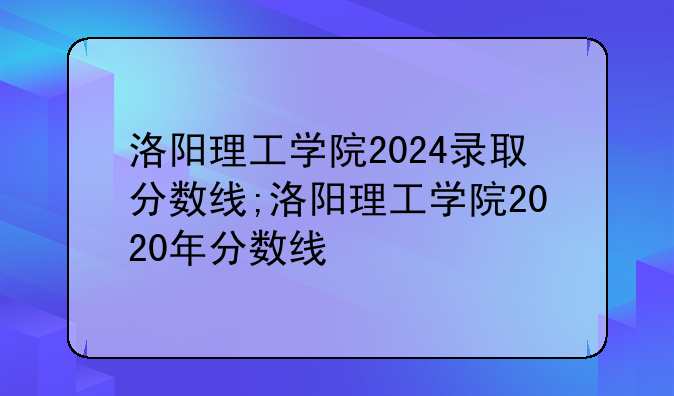 洛阳理工学院2024录取分数线;洛阳理工学院2020年分数线