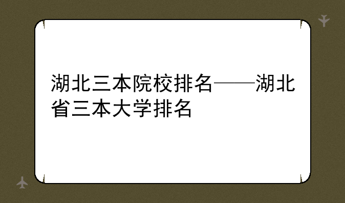 湖北三本院校排名——湖北省三本大学排名