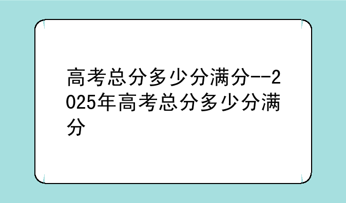 高考总分多少分满分--2025年高考总分多少分满分