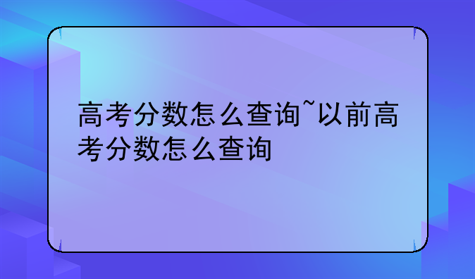 高考分数怎么查询~以前高考分数怎么查询