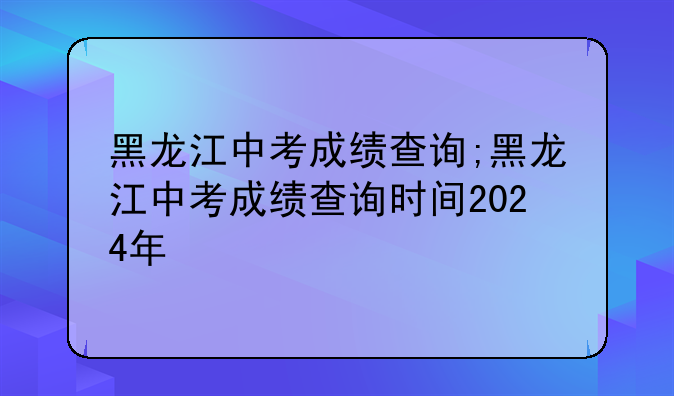 黑龙江中考成绩查询;黑龙江中考成绩查询时间2024年