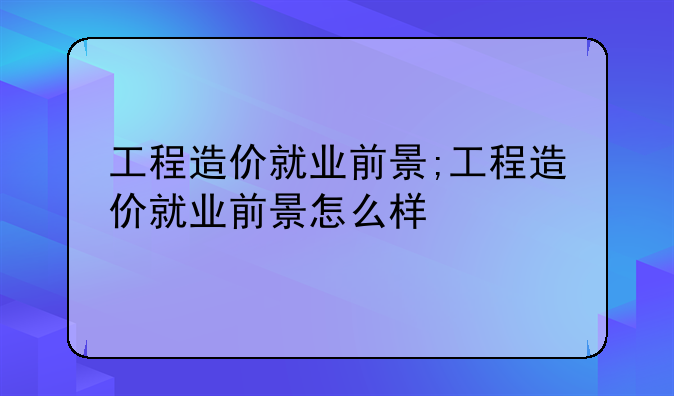 工程造价就业前景;工程造价就业前景怎么样