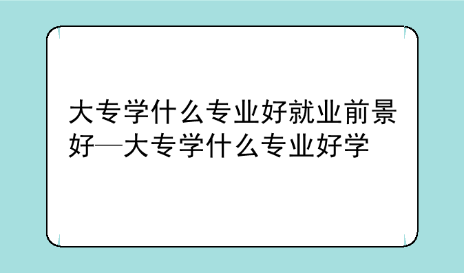 大专学什么专业好就业前景好—大专学什么专业好学