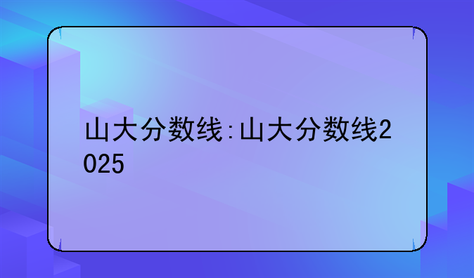 山大分数线:山大分数线2025