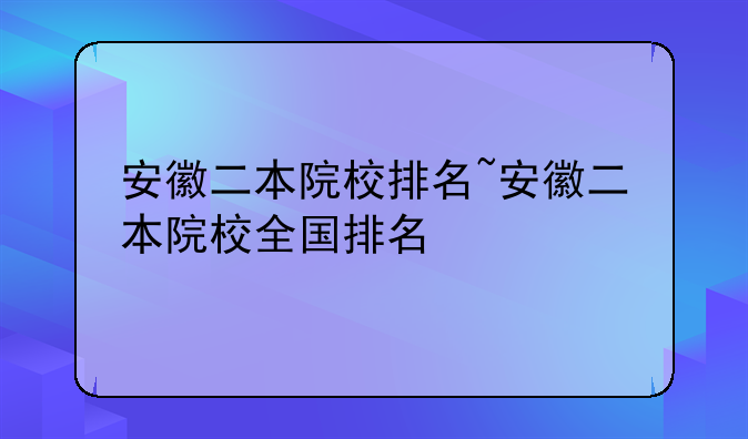 安徽二本院校排名~安徽二本院校全国排名