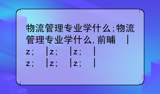 物流管理专业学什么;物流管理专业学什么,前景如何