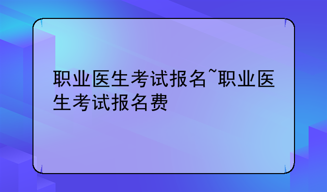 职业医生考试报名~职业医生考试报名费