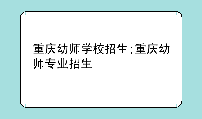 重庆幼师学校招生;重庆幼师专业招生