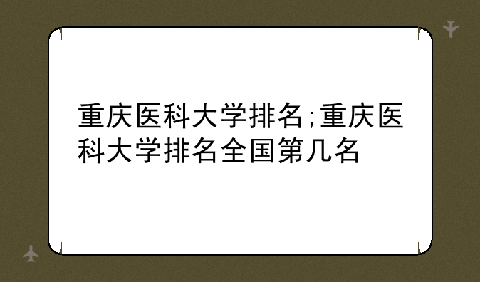 重庆医科大学排名;重庆医科大学排名全国第几名