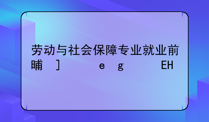 劳动与社会保障专业就业前景，劳动与社会保障专业就业前景好不好