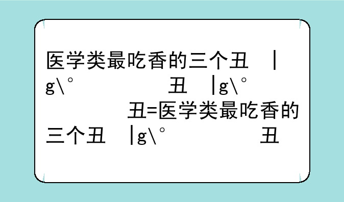 医学类最吃香的三个专业__医学类最吃香的三个专业550分